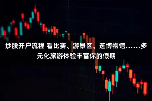 炒股开户流程 看比赛、游景区、逛博物馆……多元化旅游体验丰富你的假期