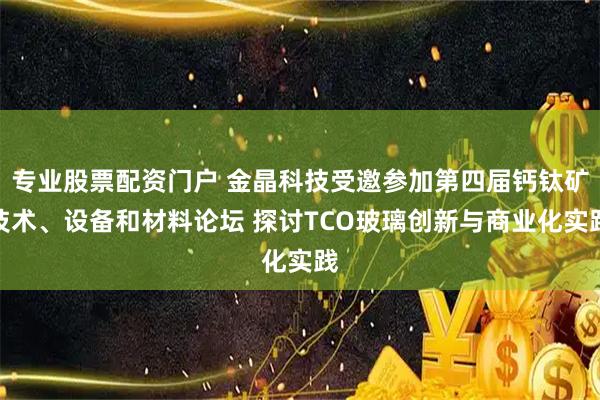专业股票配资门户 金晶科技受邀参加第四届钙钛矿技术、设备和材料论坛 探讨TCO玻璃创新与商业化实践