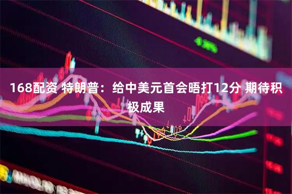 168配资 特朗普:给中美元首会晤打12分 期待积极成果