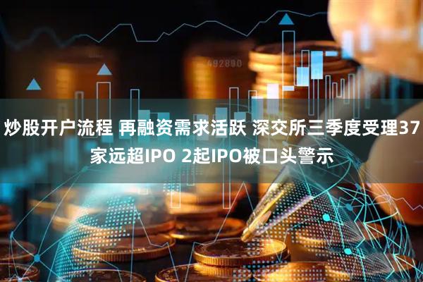 炒股开户流程 再融资需求活跃 深交所三季度受理37家远超IPO 2起IPO被口头警示