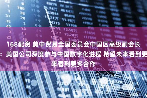 168配资 美中贸易全国委员会中国区高级副会长范诺亚:美国公司深度参与中国数字化进程 希望未来看到更多合作