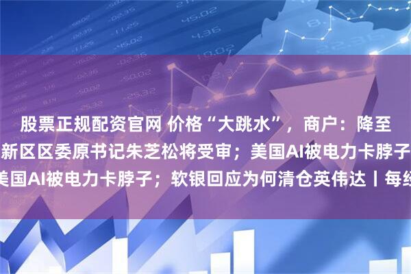 股票正规配资官网 价格“大跳水”，商户：降至近几年最低；上海浦东新区区委原书记朱芝松将受审；美国AI被电力卡脖子；软银回应为何清仓英伟达丨每经早参