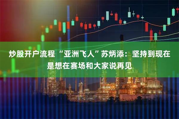 炒股开户流程 “亚洲飞人”苏炳添：坚持到现在是想在赛场和大家说再见