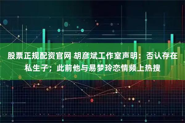 股票正规配资官网 胡彦斌工作室声明：否认存在私生子；此前他与易梦玲恋情频上热搜