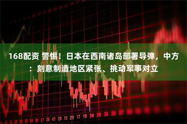168配资 警惕！日本在西南诸岛部署导弹，中方：刻意制造地区紧张、挑动军事对立