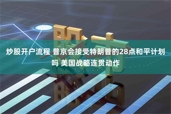 炒股开户流程 普京会接受特朗普的28点和平计划吗 美国战略连贯动作