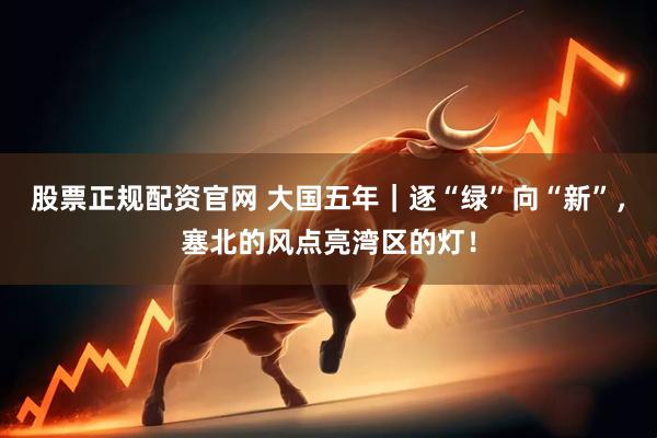 股票正规配资官网 大国五年｜逐“绿”向“新”，塞北的风点亮湾区的灯！
