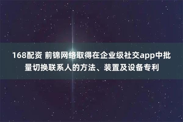 168配资 前锦网络取得在企业级社交app中批量切换联系人的方法、装置及设备专利