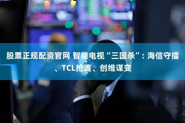 股票正规配资官网 智能电视“三国杀”: 海信守擂、TCL抢滩、创维谋变