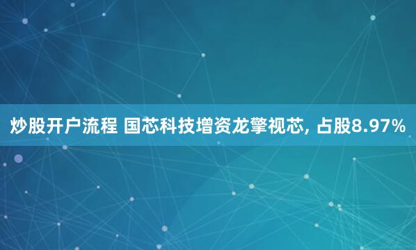 炒股开户流程 国芯科技增资龙擎视芯, 占股8.97%