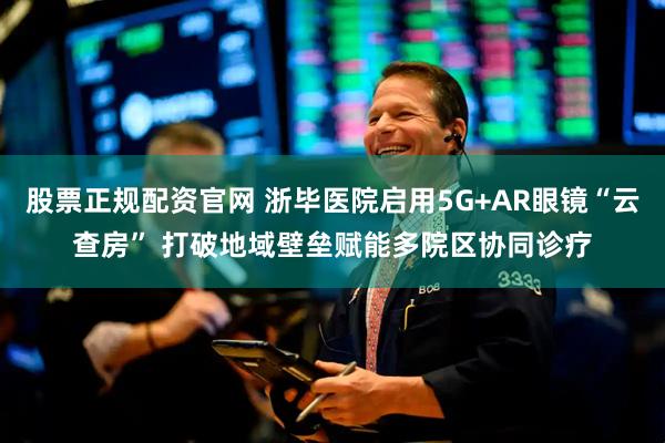 股票正规配资官网 浙毕医院启用5G+AR眼镜“云查房” 打破地域壁垒赋能多院区协同诊疗