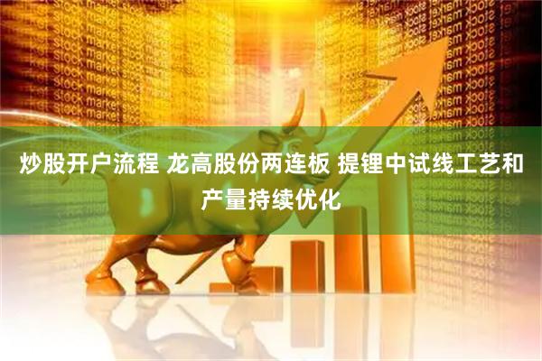 炒股开户流程 龙高股份两连板 提锂中试线工艺和产量持续优化