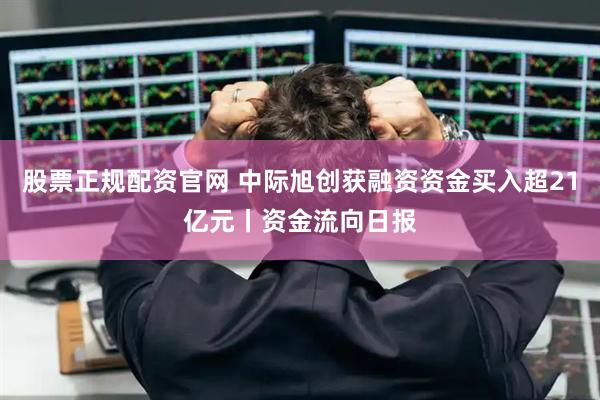 股票正规配资官网 中际旭创获融资资金买入超21亿元丨资金流向日报