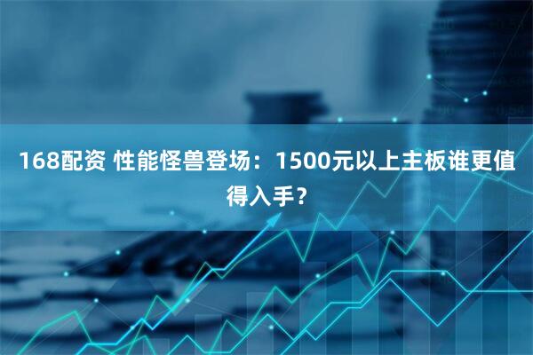 168配资 性能怪兽登场：1500元以上主板谁更值得入手？