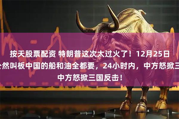 按天股票配资 特朗普这次太过火了！12月25日，美国公然叫板中国的船和油全都要，24小时内，中方怒掀三国反击！