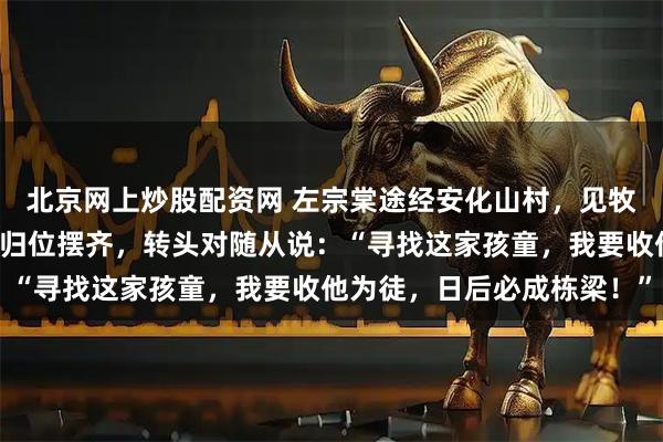 北京网上炒股配资网 左宗棠途经安化山村，见牧童拾柴后把散落的枯枝归位摆齐，转头对随从说：“寻找这家孩童，我要收他为徒，日后必成栋梁！”