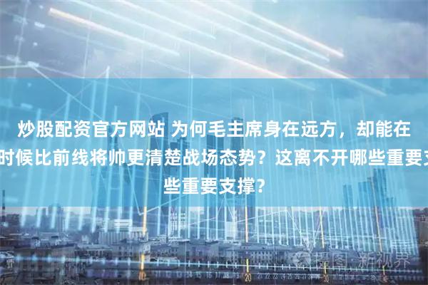 炒股配资官方网站 为何毛主席身在远方，却能在有些时候比前线将帅更清楚战场态势？这离不开哪些重要支撑？