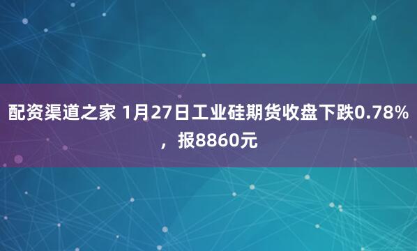 配资渠道之家 1月27日工业硅期货收盘下跌0.78%，报8860元