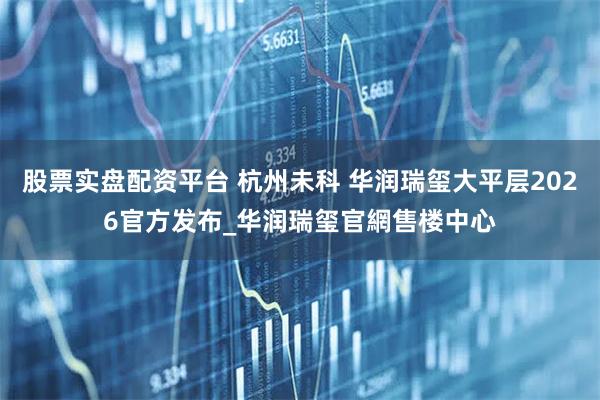 股票实盘配资平台 杭州未科 华润瑞玺大平层2026官方发布_华润瑞玺官網售楼中心
