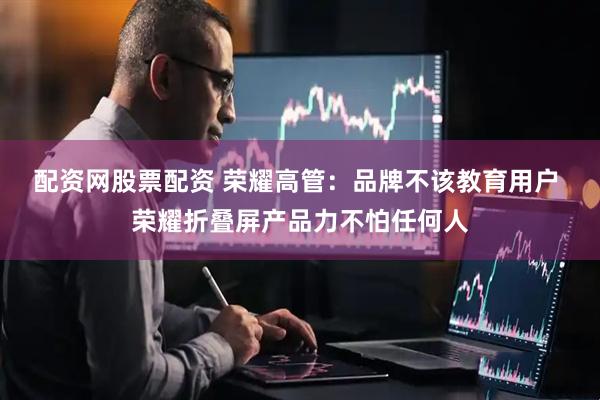 配资网股票配资 荣耀高管：品牌不该教育用户 荣耀折叠屏产品力不怕任何人