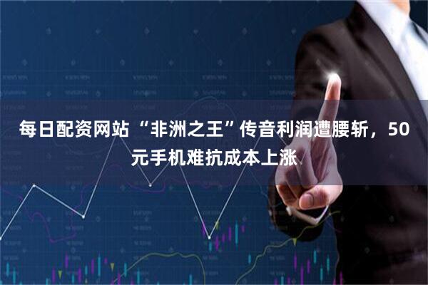 每日配资网站 “非洲之王”传音利润遭腰斩，50元手机难抗成本上涨