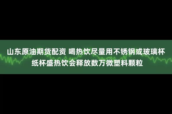 山东原油期货配资 喝热饮尽量用不锈钢或玻璃杯 纸杯盛热饮会释放数万微塑料颗粒