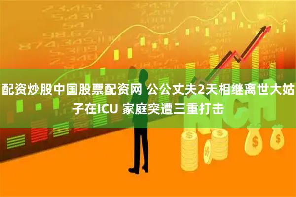 配资炒股中国股票配资网 公公丈夫2天相继离世大姑子在ICU 家庭突遭三重打击