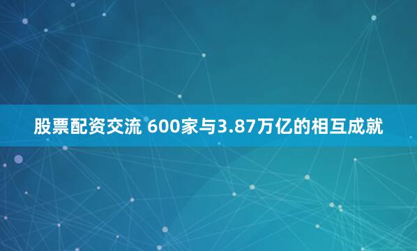 股票配资交流 600家与3.87万亿的相互成就