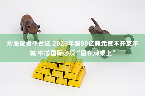 炒股配资平台选 2026年超80亿美元资本开支不减 中芯国际必须“留在牌桌上”