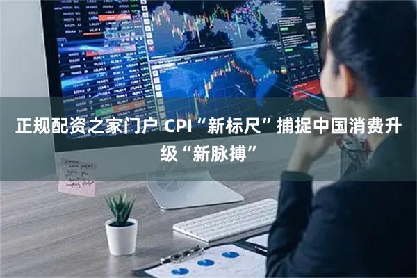 正规配资之家门户 CPI“新标尺”捕捉中国消费升级“新脉搏”