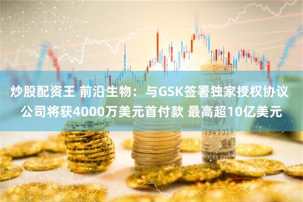 炒股配资王 前沿生物：与GSK签署独家授权协议 公司将获4000万美元首付款 最高超10亿美元