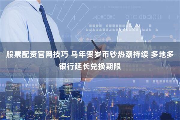 股票配资官网技巧 马年贺岁币钞热潮持续 多地多银行延长兑换期限