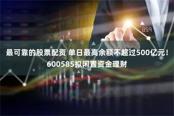 最可靠的股票配资 单日最高余额不超过500亿元！600585拟闲置资金理财