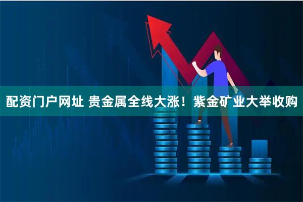 配资门户网址 贵金属全线大涨！紫金矿业大举收购