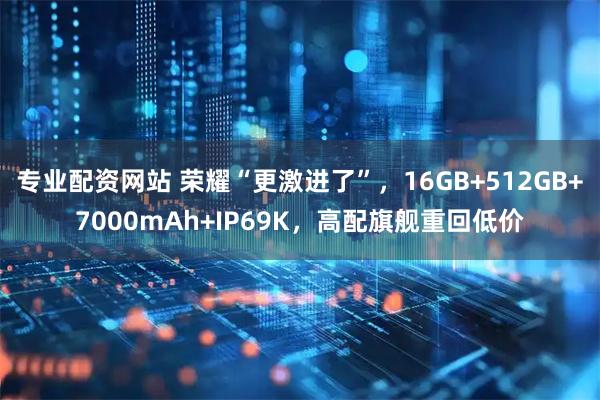 专业配资网站 荣耀“更激进了”，16GB+512GB+7000mAh+IP69K，高配旗舰重回低价