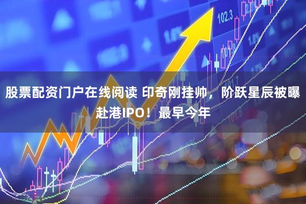 股票配资门户在线阅读 印奇刚挂帅，阶跃星辰被曝赴港IPO！最早今年