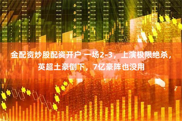 金配资炒股配资开户 一场2-3，上演极限绝杀，英超土豪倒下，7亿豪阵也没用