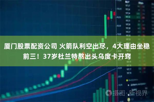 厦门股票配资公司 火箭队利空出尽，4大理由坐稳前三！37岁杜兰特熬出头乌度卡开窍