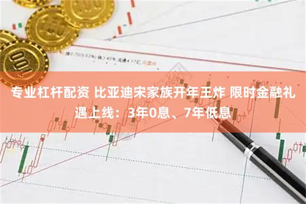 专业杠杆配资 比亚迪宋家族开年王炸 限时金融礼遇上线：3年0息、7年低息