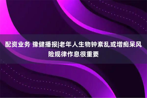配资业务 豫健播报|老年人生物钟紊乱或增痴呆风险规律作息很重要