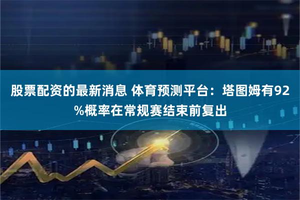 股票配资的最新消息 体育预测平台：塔图姆有92%概率在常规赛结束前复出