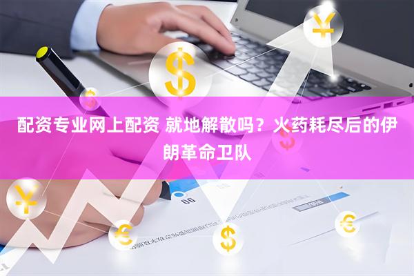 配资专业网上配资 就地解散吗？火药耗尽后的伊朗革命卫队