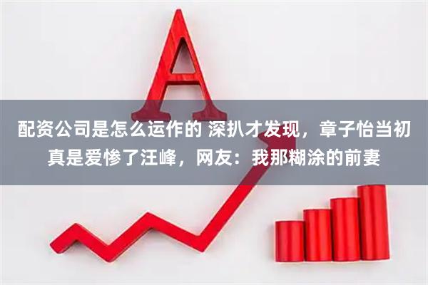 配资公司是怎么运作的 深扒才发现，章子怡当初真是爱惨了汪峰，网友：我那糊涂的前妻