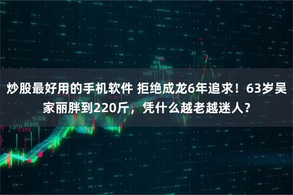 炒股最好用的手机软件 拒绝成龙6年追求！63岁吴家丽胖到220斤，凭什么越老越迷人？