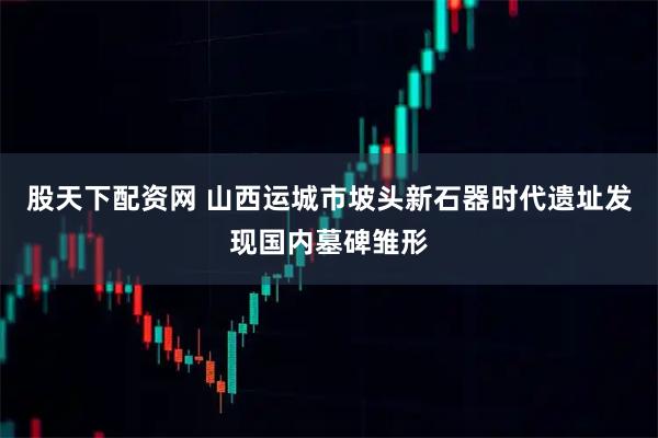 股天下配资网 山西运城市坡头新石器时代遗址发现国内墓碑雏形