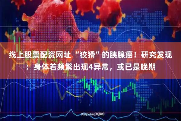 线上股票配资网址 “狡猾”的胰腺癌！研究发现：身体若频繁出现4异常，或已是晚期
