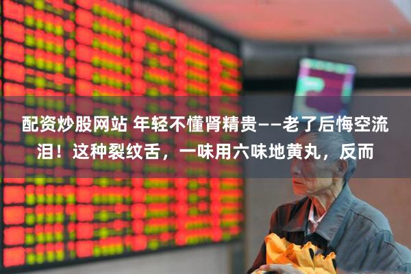 配资炒股网站 年轻不懂肾精贵——老了后悔空流泪！这种裂纹舌，一味用六味地黄丸，反而