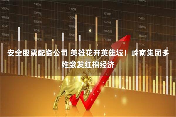 安全股票配资公司 英雄花开英雄城！岭南集团多维激发红棉经济