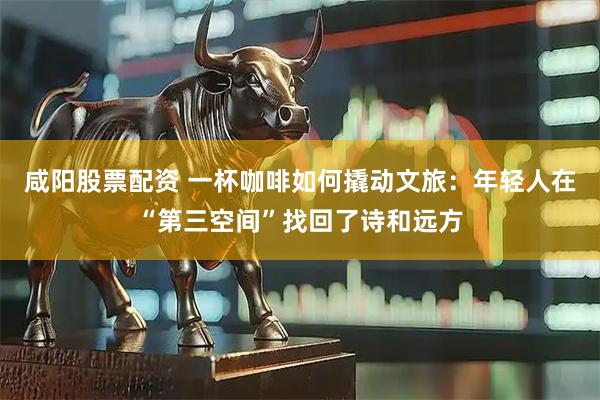 咸阳股票配资 一杯咖啡如何撬动文旅：年轻人在“第三空间”找回了诗和远方