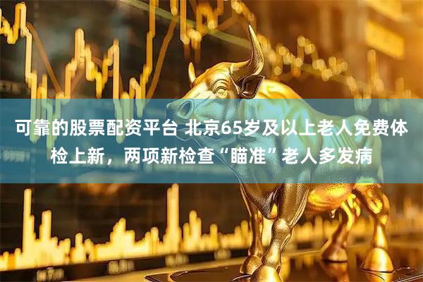 可靠的股票配资平台 北京65岁及以上老人免费体检上新，两项新检查“瞄准”老人多发病
